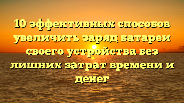 10 эффективных способов увеличить заряд батареи своего устройства без лишних затрат времени и денег