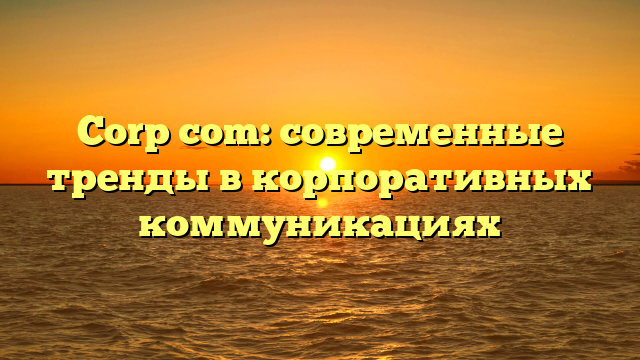 Corp com: современные тренды в корпоративных коммуникациях