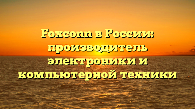 Foxconn в России: производитель электроники и компьютерной техники