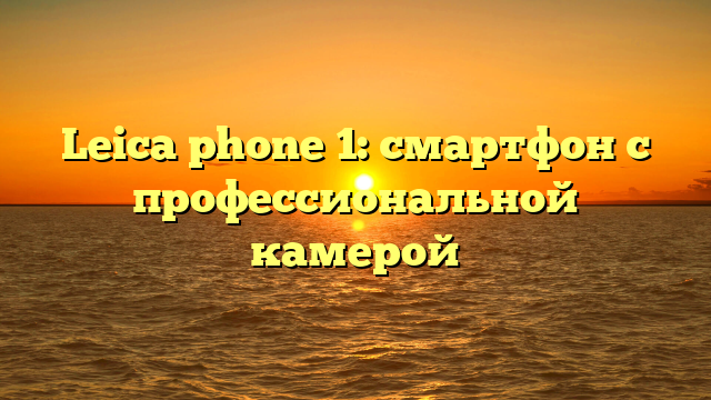 Leica phone 1: смартфон с профессиональной камерой