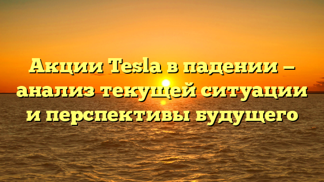 Акции Tesla в падении — анализ текущей ситуации и перспективы будущего