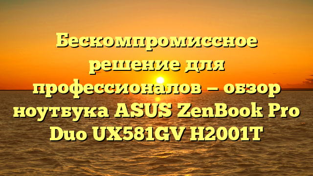 Бескомпромиссное решение для профессионалов — обзор ноутбука ASUS ZenBook Pro Duo UX581GV H2001T