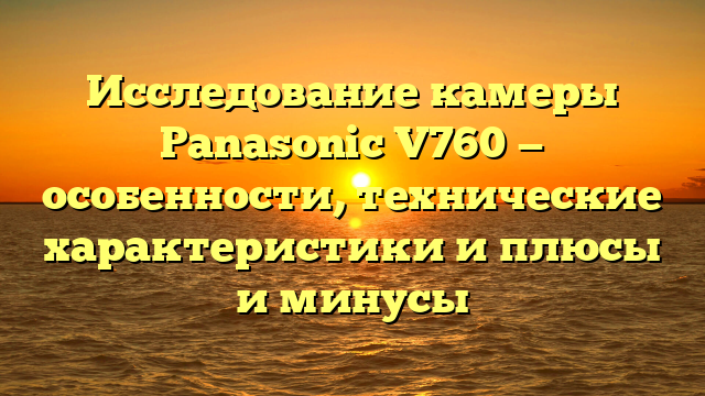 Исследование камеры Panasonic V760 — особенности, технические характеристики и плюсы и минусы