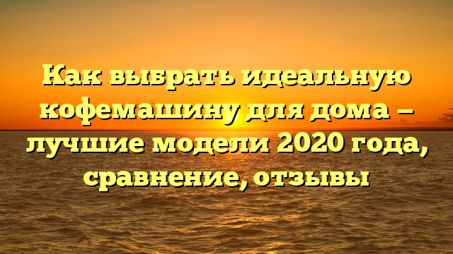 Как выбрать идеальную кофемашину для дома — лучшие модели 2020 года, сравнение, отзывы