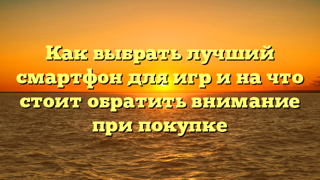 Как выбрать лучший смартфон для игр и на что стоит обратить внимание при покупке