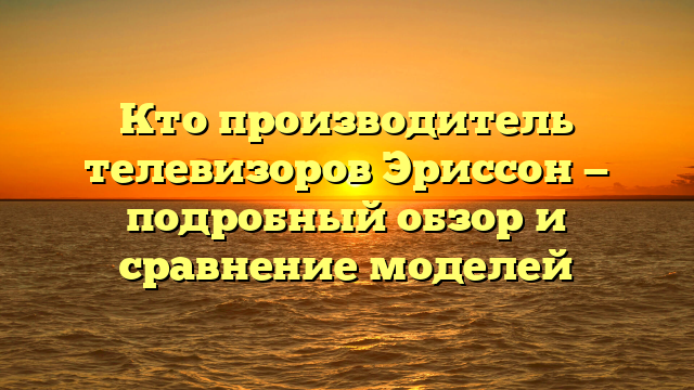 Кто производитель телевизоров Эриссон — подробный обзор и сравнение моделей