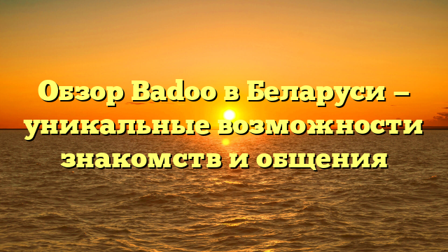 Обзор Badoo в Беларуси — уникальные возможности знакомств и общения