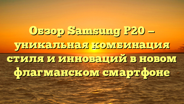 Обзор Samsung P20 — уникальная комбинация стиля и инноваций в новом флагманском смартфоне