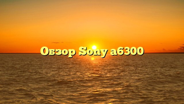 Обзор Sony a6300