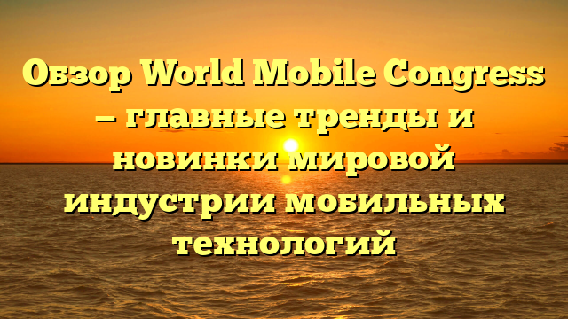 Обзор World Mobile Congress — главные тренды и новинки мировой индустрии мобильных технологий
