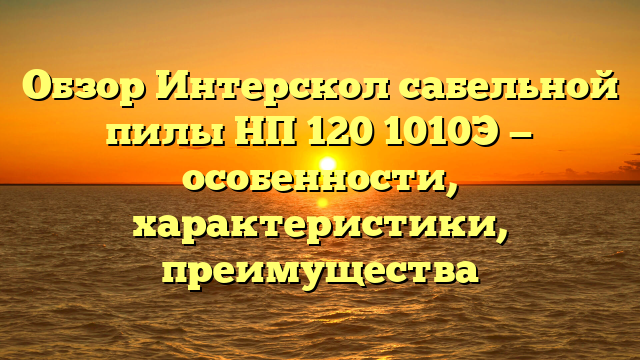 Обзор Интерскол сабельной пилы НП 120 1010Э — особенности, характеристики, преимущества