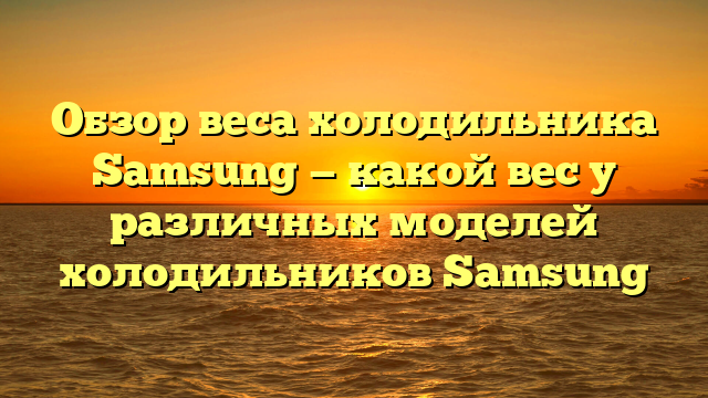 Обзор веса холодильника Samsung — какой вес у различных моделей холодильников Samsung