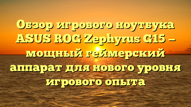 Обзор игрового ноутбука ASUS ROG Zephyrus G15 — мощный геймерский аппарат для нового уровня игрового опыта