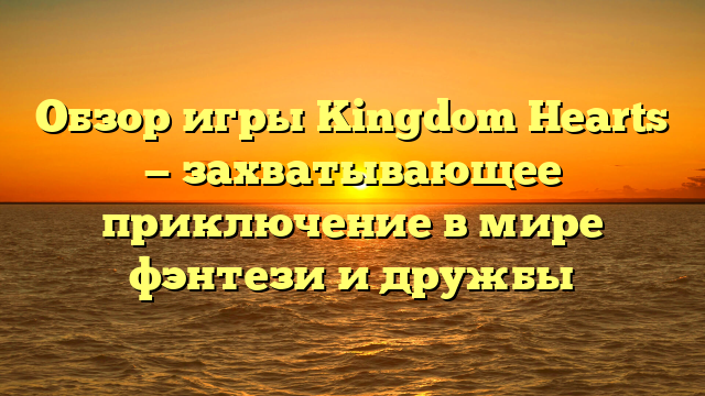 Обзор игры Kingdom Hearts — захватывающее приключение в мире фэнтези и дружбы