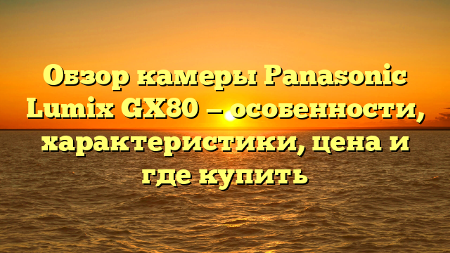 Обзор камеры Panasonic Lumix GX80 — особенности, характеристики, цена и где купить