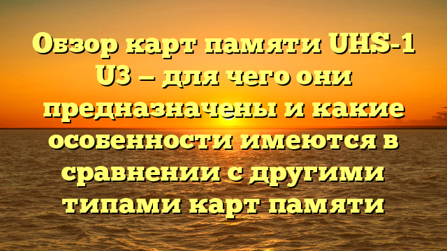 Обзор карт памяти UHS-1 U3 — для чего они предназначены и какие особенности имеются в сравнении с другими типами карт памяти