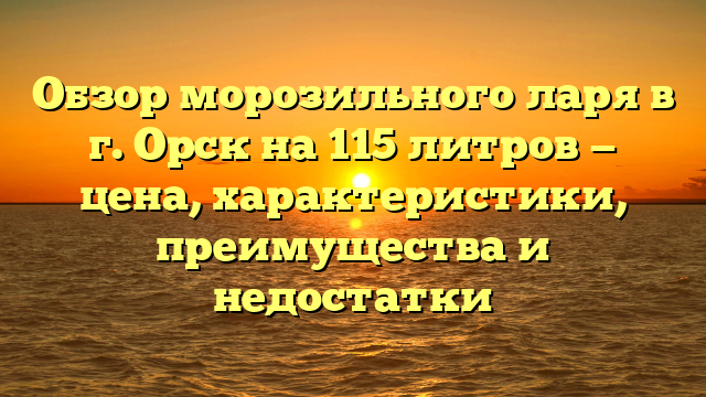 Обзор морозильного ларя в г. Орск на 115 литров — цена, характеристики, преимущества и недостатки