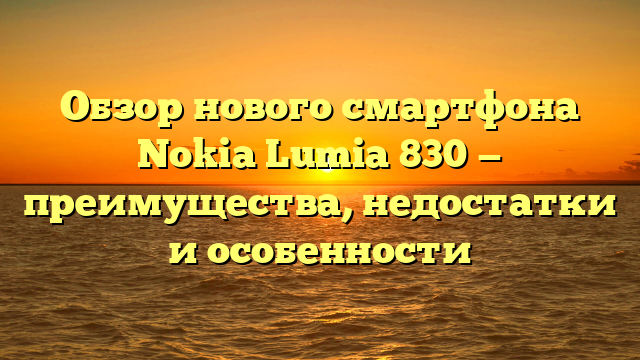 Обзор нового смартфона Nokia Lumia 830 — преимущества, недостатки и особенности