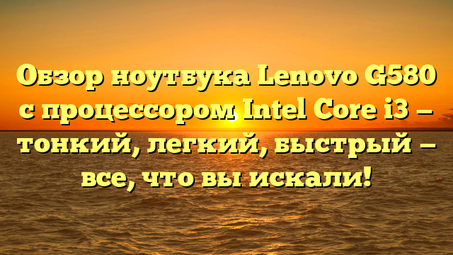 Обзор ноутбука Lenovo G580 с процессором Intel Core i3 — тонкий, легкий, быстрый — все, что вы искали!