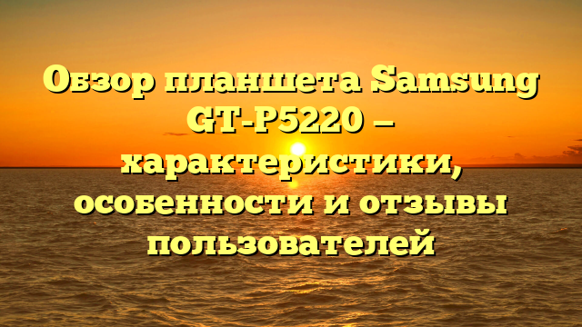 Обзор планшета Samsung GT-P5220 — характеристики, особенности и отзывы пользователей