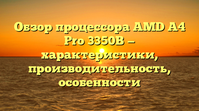 Обзор процессора AMD A4 Pro 3350B — характеристики, производительность, особенности