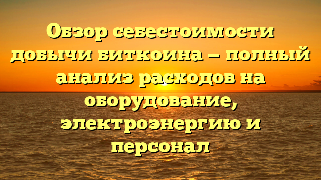 Обзор себестоимости добычи биткоина — полный анализ расходов на оборудование, электроэнергию и персонал