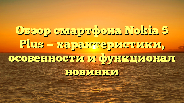 Обзор смартфона Nokia 5 Plus — характеристики, особенности и функционал новинки