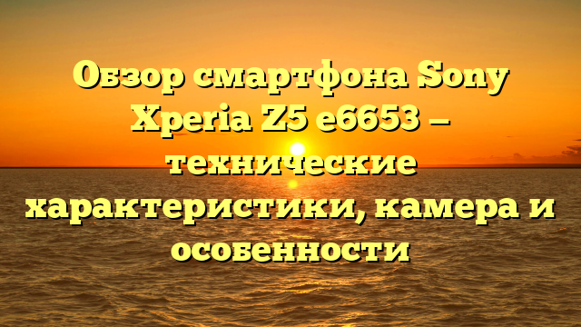 Обзор смартфона Sony Xperia Z5 e6653 — технические характеристики, камера и особенности