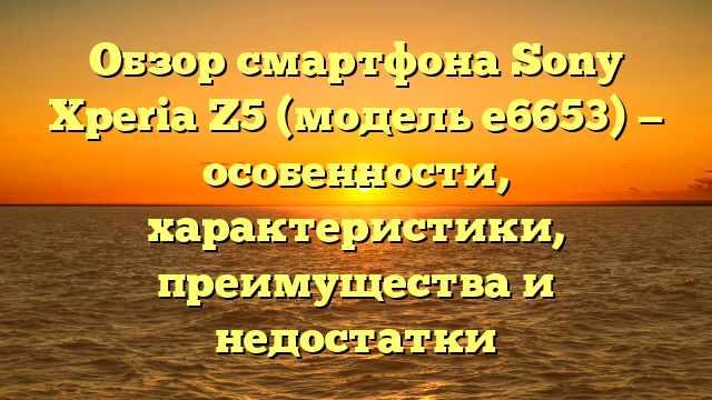 Обзор смартфона Sony Xperia Z5 (модель e6653) — особенности, характеристики, преимущества и недостатки
