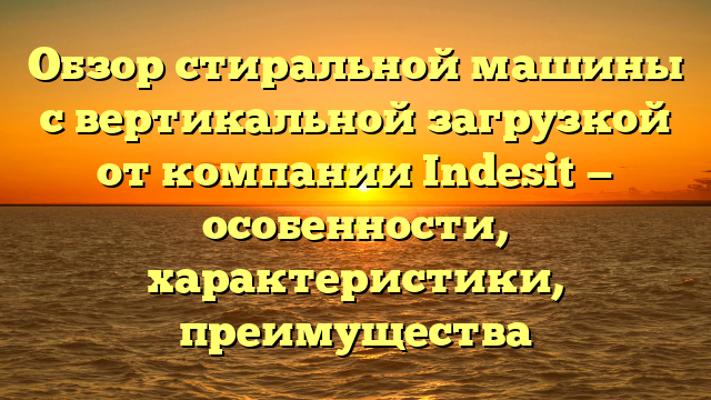 Обзор стиральной машины с вертикальной загрузкой от компании Indesit — особенности, характеристики, преимущества
