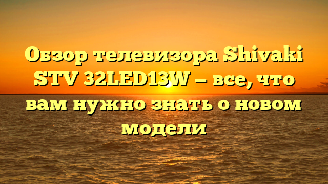 Обзор телевизора Shivaki STV 32LED13W — все, что вам нужно знать о новом модели