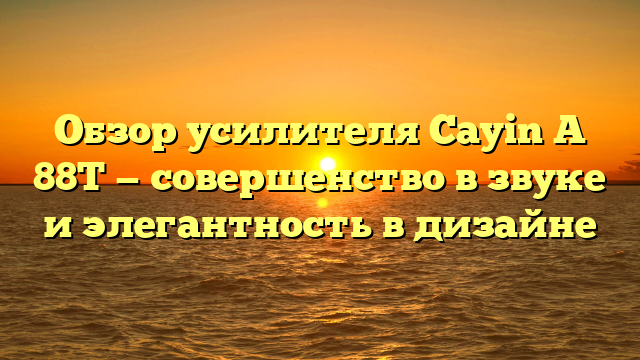 Обзор усилителя Cayin A 88T — совершенство в звуке и элегантность в дизайне