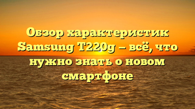 Обзор характеристик Samsung T220g — всё, что нужно знать о новом смартфоне