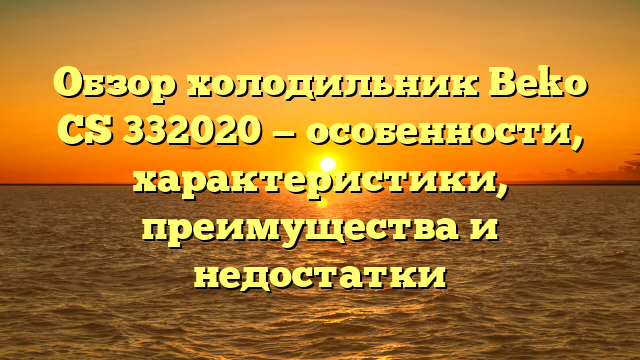 Обзор холодильник Beko CS 332020 — особенности, характеристики, преимущества и недостатки