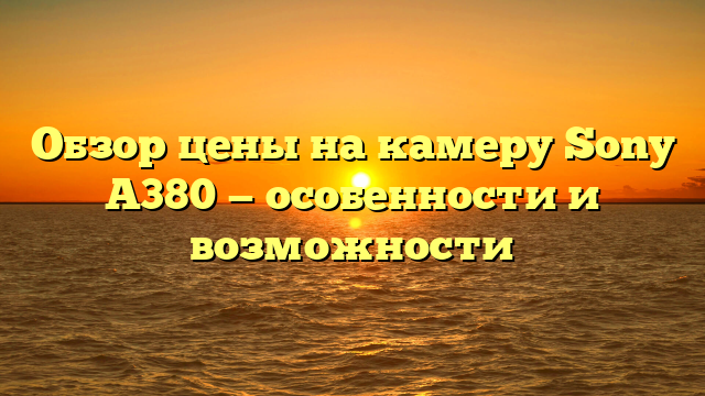 Обзор цены на камеру Sony A380 — особенности и возможности