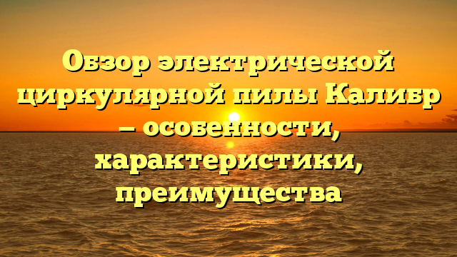 Обзор электрической циркулярной пилы Калибр — особенности, характеристики, преимущества