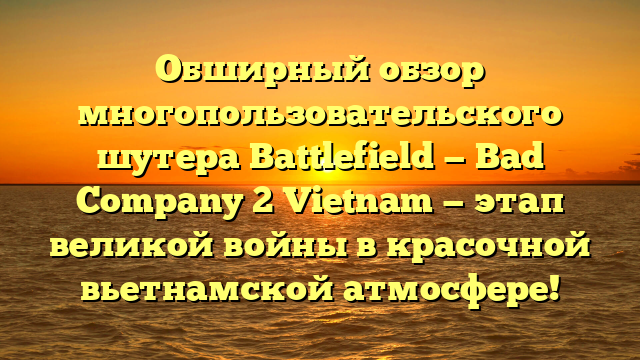 Обширный обзор многопользовательского шутера Battlefield — Bad Company 2 Vietnam — этап великой войны в красочной вьетнамской атмосфере!