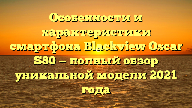 Особенности и характеристики смартфона Blackview Oscar S80 — полный обзор уникальной модели 2021 года
