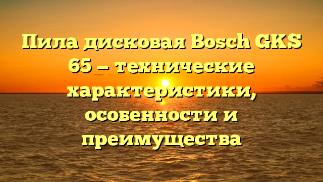 Пила дисковая Bosch GKS 65 — технические характеристики, особенности и преимущества