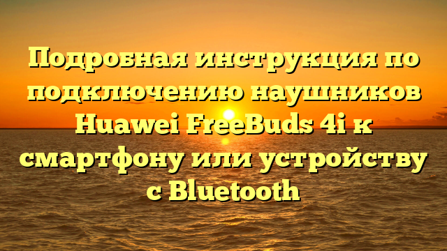 Подробная инструкция по подключению наушников Huawei FreeBuds 4i к смартфону или устройству с Bluetooth