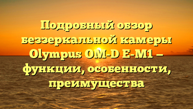 Подробный обзор беззеркальной камеры Olympus OM-D E-M1 — функции, особенности, преимущества