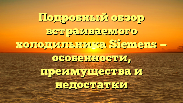 Подробный обзор встраиваемого холодильника Siemens — особенности, преимущества и недостатки