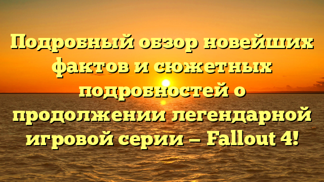 Подробный обзор новейших фактов и сюжетных подробностей о продолжении легендарной игровой серии — Fallout 4!