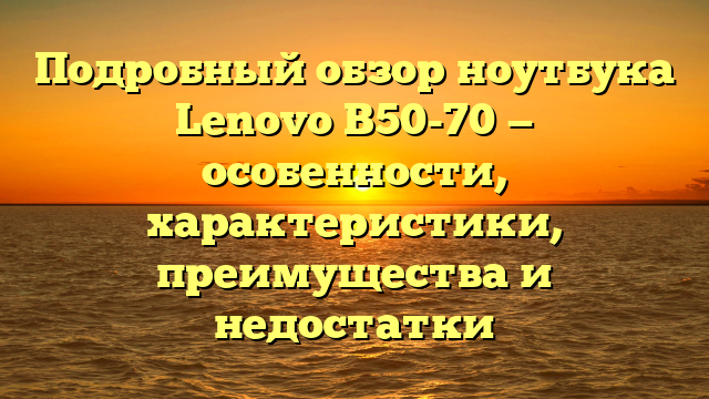 Подробный обзор ноутбука Lenovo B50-70 — особенности, характеристики, преимущества и недостатки