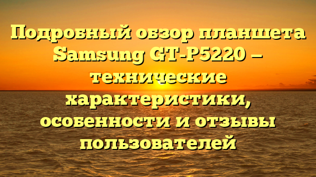Подробный обзор планшета Samsung GT-P5220 — технические характеристики, особенности и отзывы пользователей