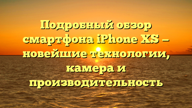 Подробный обзор смартфона iPhone XS — новейшие технологии, камера и производительность
