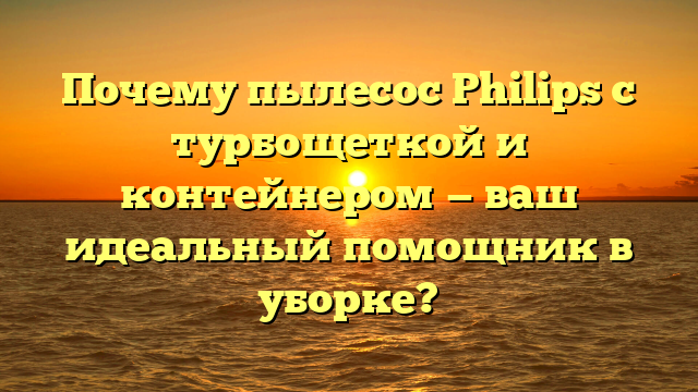 Почему пылесос Philips с турбощеткой и контейнером — ваш идеальный помощник в уборке?