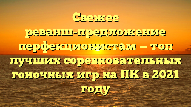 Свежее реванш-предложение перфекционистам — топ лучших соревновательных гоночных игр на ПК в 2021 году