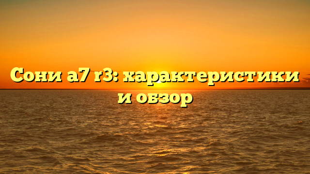 Сони а7 r3: характеристики и обзор