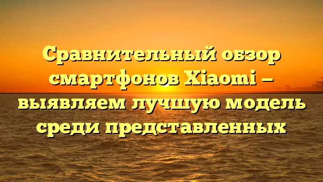 Сравнительный обзор смартфонов Xiaomi — выявляем лучшую модель среди представленных